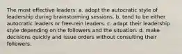 The most effective leaders: a. adopt the autocratic style of leadership during brainstorming sessions. b. tend to be either autocratic leaders or free-rein leaders. c. adapt their leadership style depending on the followers and the situation. d. make decisions quickly and issue orders without consulting their followers.