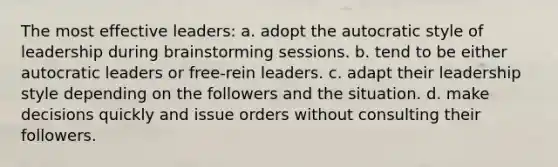 The most effective leaders: a. adopt the autocratic style of leadership during brainstorming sessions. b. tend to be either autocratic leaders or free-rein leaders. c. adapt their leadership style depending on the followers and the situation. d. make decisions quickly and issue orders without consulting their followers.