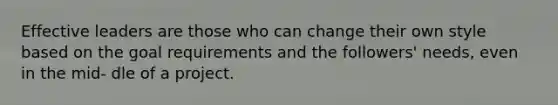 Effective leaders are those who can change their own style based on the goal requirements and the followers' needs, even in the mid- dle of a project.