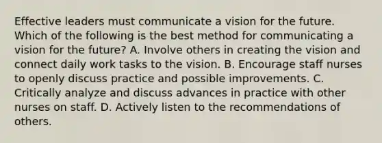 Effective leaders must communicate a vision for the future. Which of the following is the best method for communicating a vision for the future? A. Involve others in creating the vision and connect daily work tasks to the vision. B. Encourage staff nurses to openly discuss practice and possible improvements. C. Critically analyze and discuss advances in practice with other nurses on staff. D. Actively listen to the recommendations of others.