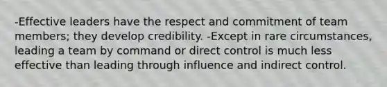 -Effective leaders have the respect and commitment of team members; they develop credibility. -Except in rare circumstances, leading a team by command or direct control is much less effective than leading through influence and indirect control.