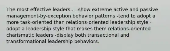 The most effective leaders... -show extreme active and passive management-by-exception behavior patterns -tend to adopt a more task-oriented than relations-oriented leadership style -adopt a leadership style that makes them relations-oriented charismatic leaders -display both transactional and transformational leadership behaviors.