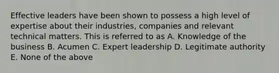 Effective leaders have been shown to possess a high level of expertise about their industries, companies and relevant technical matters. This is referred to as A. Knowledge of the business B. Acumen C. Expert leadership D. Legitimate authority E. None of the above