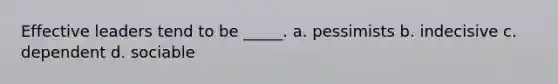 Effective leaders tend to be _____. a. pessimists b. indecisive c. dependent d. sociable