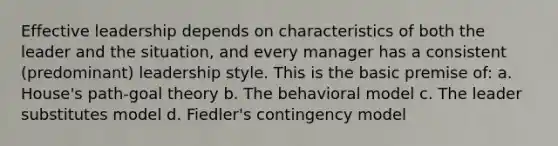 Effective leadership depends on characteristics of both the leader and the situation, and every manager has a consistent (predominant) leadership style. This is the basic premise of: a. House's path-goal theory b. The behavioral model c. The leader substitutes model d. Fiedler's contingency model