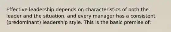 Effective leadership depends on characteristics of both the leader and the situation, and every manager has a consistent (predominant) leadership style. This is the basic premise of: