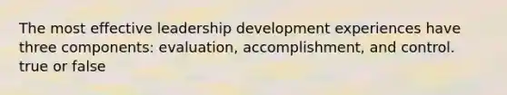 The most effective leadership development experiences have three components: evaluation, accomplishment, and control. true or false