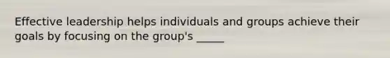 Effective leadership helps individuals and groups achieve their goals by focusing on the group's _____