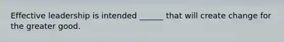 Effective leadership is intended ______ that will create change for the greater good.