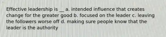 Effective leadership is __ a. intended influence that creates change for the greater good b. focused on the leader c. leaving the followers worse off d. making sure people know that the leader is the authority