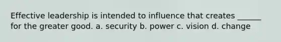 Effective leadership is intended to influence that creates ______ for the greater good. a. security b. power c. vision d. change