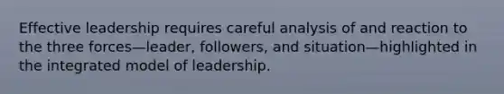 Effective leadership requires careful analysis of and reaction to the three forces—leader, followers, and situation—highlighted in the integrated model of leadership.