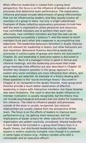 When effective leadership is viewed from a group-level perspective, the focus is on the influence of leaders on collective processes that determine team performance. The explanatory influence processes include determinants of group effectiveness that can be influenced by leaders, and they usually involve all members of a group or team, not only a single subordinate. Examples of these collective explanatory processes include how well the work is organized to utilize personnel and resources, how committed members are to perform their work roles effectively, how confident members are that the task can be accomplished successfully ("potency"), and the extent to which members trust each other and cooperate in accomplishing task objectives. The leadership behaviors identified in dyadic theories are still relevant for leadership in teams, but other behaviors are also important. Behavioral theories describing leadership processes in various types of groups and teams are discussed in Chapter 10, and leadership in executive teams is discussed in Chapter 11. Much of a manager's time is spent in formal and informal meetings, and the leadership processes that make group meetings more effective are also described in Chapter 10. Another key research question in the group approach is to explain why some members are more influential than others, and how leaders are selected. An example of a theory dealing with these questions is the "social exchange theory" discussed in Chapter 8. As compared to the dyadic theories, most group-level theories provide a much better explanation of effective leadership in teams with interactive members, but these theories also have limitations. The need to describe leader influence on member motivation is usually recognized, but the theory may not include psychological processes that are useful for explaining this influence. The need to influence people and processes outside of the team is usually recognized, but external relationships are usually viewed from the perspective of the team. The focus is on the efforts of leaders to improve team performance (e.g., by getting more resources), but the implications of leader actions for other subunits or the larger organization are seldom explicitly considered. Shared leadership is more likely to be included in a group-level theory than in a dyadic theory, but distributed leadership by multiple formal leaders is seldom explicitly included, even though it is common in some types of teams (e.g., military combat units with a commander and an executive officer).