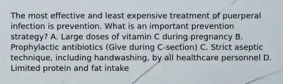 The most effective and least expensive treatment of puerperal infection is prevention. What is an important prevention strategy? A. Large doses of vitamin C during pregnancy B. Prophylactic antibiotics (Give during C-section) C. Strict aseptic technique, including handwashing, by all healthcare personnel D. Limited protein and fat intake