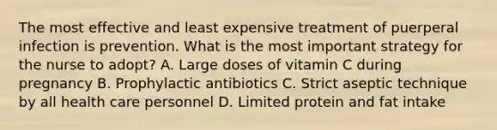 The most effective and least expensive treatment of puerperal infection is prevention. What is the most important strategy for the nurse to adopt? A. Large doses of vitamin C during pregnancy B. Prophylactic antibiotics C. Strict aseptic technique by all health care personnel D. Limited protein and fat intake