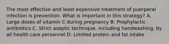 The most effective and least expensive treatment of puerperal infection is prevention. What is important in this strategy? A. Large doses of vitamin C during pregnancy B. Prophylactic antibiotics C. Strict aseptic technique, including handwashing, by all health care personnel D. Limited protein and fat intake