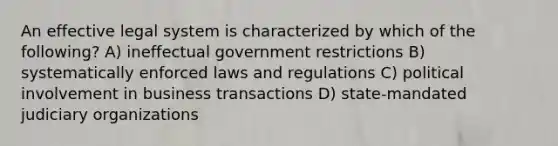 An effective legal system is characterized by which of the following? A) ineffectual government restrictions B) systematically enforced laws and regulations C) political involvement in business transactions D) state-mandated judiciary organizations