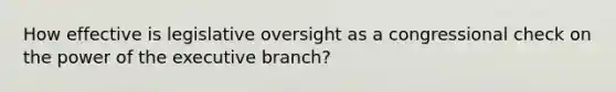 How effective is legislative oversight as a congressional check on the power of the executive branch?