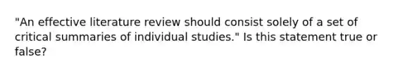 "An effective literature review should consist solely of a set of critical summaries of individual studies." Is this statement true or false?