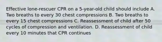 Effective lone-rescuer CPR on a 5-year-old child should include A. Two breaths to every 30 chest compressions B. Two breaths to every 15 chest compressions C. Reassessment of child after 50 cycles of compression and ventilation. D. Reassessment of child every 10 minutes that CPR continues