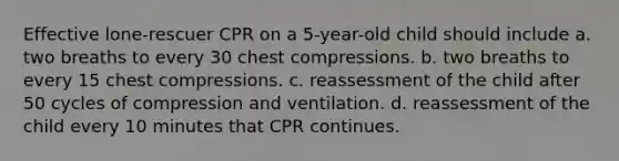 Effective lone-rescuer CPR on a 5-year-old child should include a. two breaths to every 30 chest compressions. b. two breaths to every 15 chest compressions. c. reassessment of the child after 50 cycles of compression and ventilation. d. reassessment of the child every 10 minutes that CPR continues.