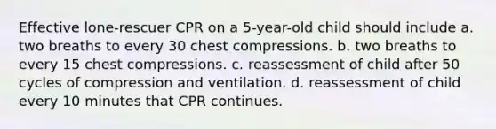 Effective lone-rescuer CPR on a 5-year-old child should include a. two breaths to every 30 chest compressions. b. two breaths to every 15 chest compressions. c. reassessment of child after 50 cycles of compression and ventilation. d. reassessment of child every 10 minutes that CPR continues.