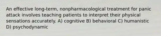 An effective long-term, nonpharmacological treatment for panic attack involves teaching patients to interpret their physical sensations accurately. A) cognitive B) behavioral C) humanistic D) psychodynamic