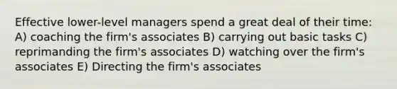 Effective lower-level managers spend a great deal of their time: A) coaching the firm's associates B) carrying out basic tasks C) reprimanding the firm's associates D) watching over the firm's associates E) Directing the firm's associates