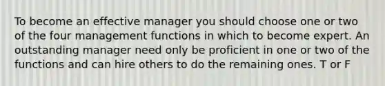 To become an effective manager you should choose one or two of the four management functions in which to become expert. An outstanding manager need only be proficient in one or two of the functions and can hire others to do the remaining ones. T or F