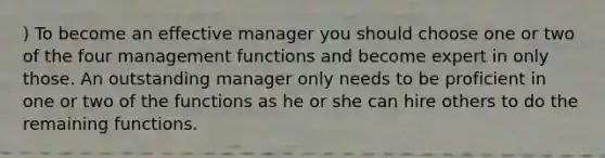 ) To become an effective manager you should choose one or two of the four management functions and become expert in only those. An outstanding manager only needs to be proficient in one or two of the functions as he or she can hire others to do the remaining functions.