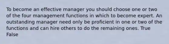 To become an effective manager you should choose one or two of the four management functions in which to become expert. An outstanding manager need only be proficient in one or two of the functions and can hire others to do the remaining ones. True False