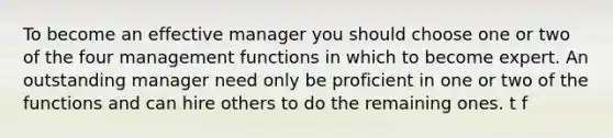 To become an effective manager you should choose one or two of the four management functions in which to become expert. An outstanding manager need only be proficient in one or two of the functions and can hire others to do the remaining ones. t f