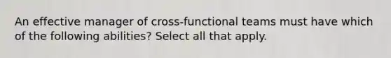 An effective manager of cross-functional teams must have which of the following abilities? Select all that apply.