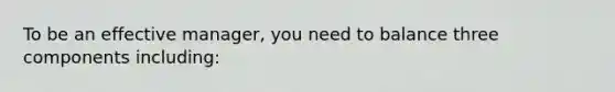 To be an effective manager, you need to balance three components including: