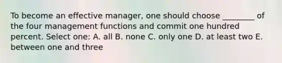 To become an effective manager, one should choose ________ of the four management functions and commit one hundred percent. Select one: A. all B. none C. only one D. at least two E. between one and three