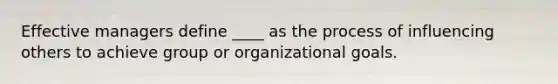 Effective managers define ____ as the process of influencing others to achieve group or organizational goals.