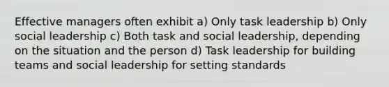 Effective managers often exhibit a) Only task leadership b) Only social leadership c) Both task and social leadership, depending on the situation and the person d) Task leadership for building teams and social leadership for setting standards