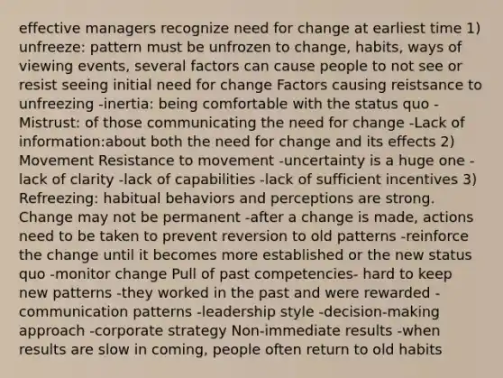 effective managers recognize need for change at earliest time 1) unfreeze: pattern must be unfrozen to change, habits, ways of viewing events, several factors can cause people to not see or resist seeing initial need for change Factors causing reistsance to unfreezing -inertia: being comfortable with the status quo -Mistrust: of those communicating the need for change -Lack of information:about both the need for change and its effects 2) Movement Resistance to movement -uncertainty is a huge one -lack of clarity -lack of capabilities -lack of sufficient incentives 3) Refreezing: habitual behaviors and perceptions are strong. Change may not be permanent -after a change is made, actions need to be taken to prevent reversion to old patterns -reinforce the change until it becomes more established or the new status quo -monitor change Pull of past competencies- hard to keep new patterns -they worked in the past and were rewarded -communication patterns -leadership style -decision-making approach -corporate strategy Non-immediate results -when results are slow in coming, people often return to old habits