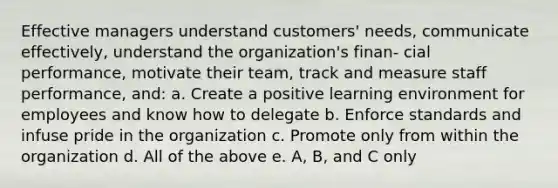 Effective managers understand customers' needs, communicate effectively, understand the organization's finan- cial performance, motivate their team, track and measure staff performance, and: a. Create a positive learning environment for employees and know how to delegate b. Enforce standards and infuse pride in the organization c. Promote only from within the organization d. All of the above e. A, B, and C only