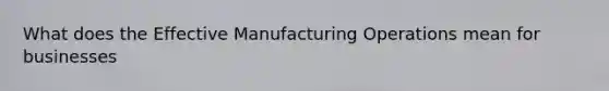 What does the Effective Manufacturing Operations mean for businesses