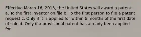 Effective March 16, 2013, the United States will award a patent: a. To the first inventor on file b. To the first person to file a patent request c. Only if it is applied for within 6 months of the first date of sale d. Only if a provisional patent has already been applied for