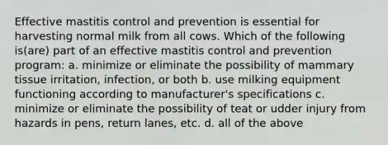 Effective mastitis control and prevention is essential for harvesting normal milk from all cows. Which of the following is(are) part of an effective mastitis control and prevention program: a. minimize or eliminate the possibility of mammary tissue irritation, infection, or both b. use milking equipment functioning according to manufacturer's specifications c. minimize or eliminate the possibility of teat or udder injury from hazards in pens, return lanes, etc. d. all of the above