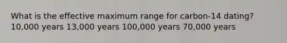 What is the effective maximum range for carbon-14 dating? 10,000 years 13,000 years 100,000 years 70,000 years