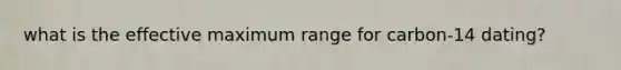 what is the effective maximum range for carbon-14 dating?