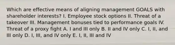 Which are effective means of aligning management GOALS with shareholder interests? I. Employee stock options II. Threat of a takeover III. Management bonuses tied to performance goals IV. Threat of a proxy fight A. I and III only B. II and IV only C. I, II, and III only D. I, III, and IV only E. I, II, III and IV