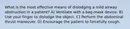 What is the most effective means of dislodging a mild airway obstruction in a patient? A) Ventilate with a bag-mask device. B) Use your finger to dislodge the object. C) Perform the abdominal thrust maneuver. D) Encourage the patient to forcefully cough.