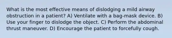 What is the most effective means of dislodging a mild airway obstruction in a patient? A) Ventilate with a bag-mask device. B) Use your finger to dislodge the object. C) Perform the abdominal thrust maneuver. D) Encourage the patient to forcefully cough.