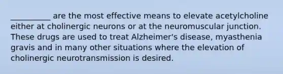 __________ are the most effective means to elevate acetylcholine either at cholinergic neurons or at the neuromuscular junction. These drugs are used to treat Alzheimer's disease, myasthenia gravis and in many other situations where the elevation of cholinergic neurotransmission is desired.