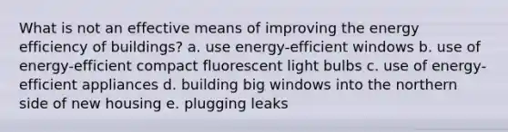 What is not an effective means of improving the energy efficiency of buildings? a. use energy-efficient windows b. use of energy-efficient compact fluorescent light bulbs c. use of energy-efficient appliances d. building big windows into the northern side of new housing e. plugging leaks