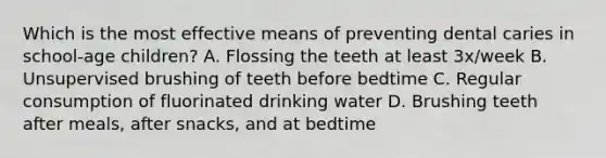 Which is the most effective means of preventing dental caries in school-age children? A. Flossing the teeth at least 3x/week B. Unsupervised brushing of teeth before bedtime C. Regular consumption of fluorinated drinking water D. Brushing teeth after meals, after snacks, and at bedtime